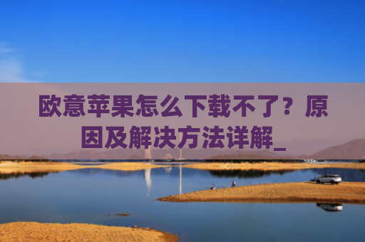 欧意苹果怎么下载不了？原因及解决方法详解_