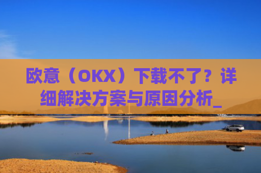 欧意（OKX）下载不了？详细解决方案与原因分析_