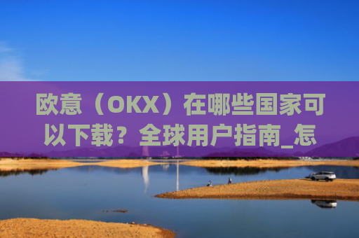 欧意（OKX）在哪些国家可以下载？全球用户指南_怎么下载欧洲