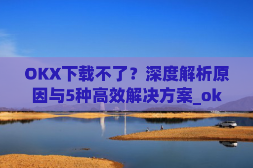 OKX下载不了？深度解析原因与5种高效解决方案_okex无法安装怎么办