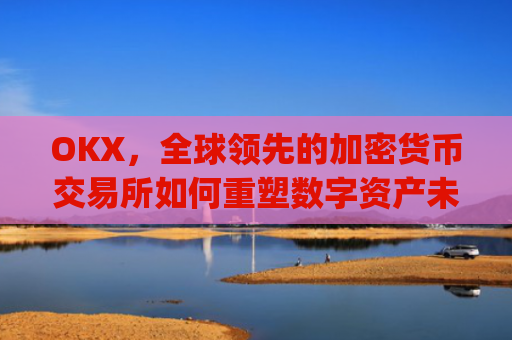 OKX，全球领先的加密货币交易所如何重塑数字资产未来_okx交易平台官网app是哪个地址.排名前三交易所.cc