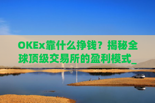 OKEx靠什么挣钱？揭秘全球顶级交易所的盈利模式_okex是怎么赚钱的