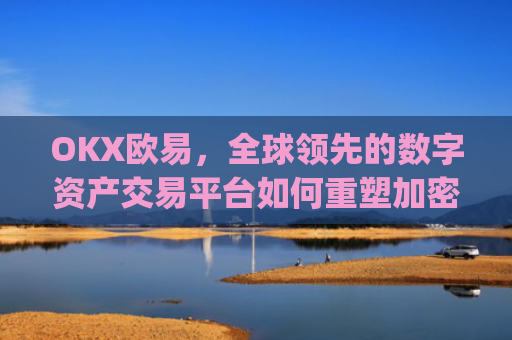OKX欧易，全球领先的数字资产交易平台如何重塑加密货币生态_okx殴易是合法的吗