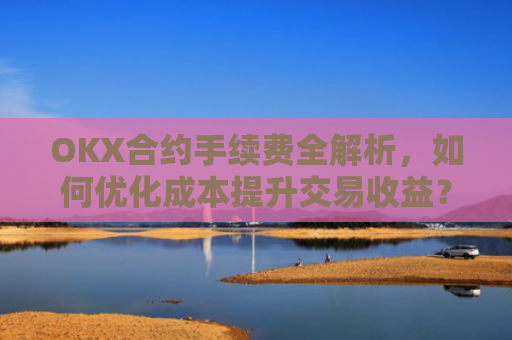 OKX合约手续费全解析，如何优化成本提升交易收益？okx合约手续费怎么算