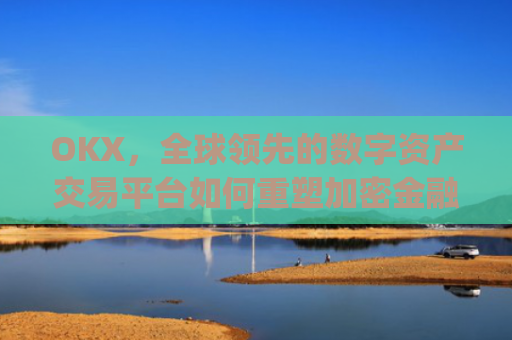 OKX,全球领先的数字资产交易平台如何重塑加密金融生态_okx殴易官网