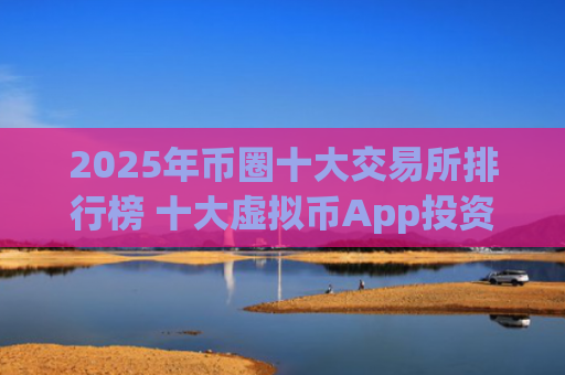 2025年币圈十大交易所排行榜 十大虚拟币App投资交易平台推荐