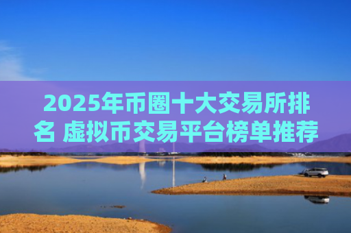 2025年币圈十大交易所排名 虚拟币交易平台榜单推荐