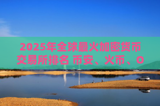 2025年全球最火加密货币交易所排名 币安、火币、OKX领衔