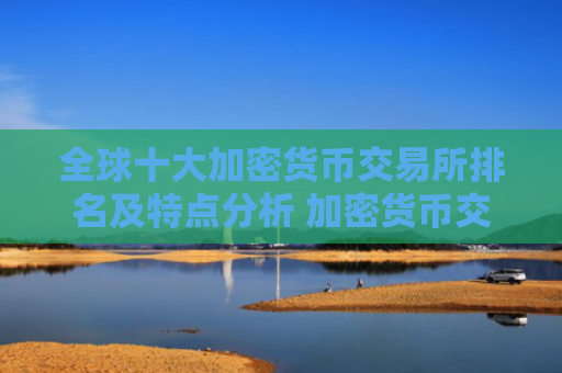全球十大加密货币交易所排名及特点分析 加密货币交易平台推荐