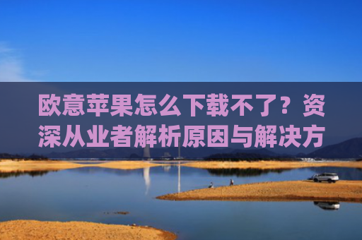 欧意苹果怎么下载不了？资深从业者解析原因与解决方案_