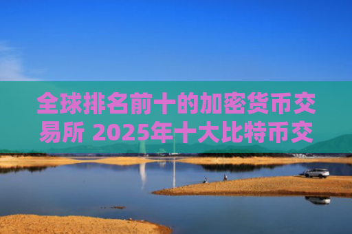 全球排名前十的加密货币交易所 2025年十大比特币交易平台推荐