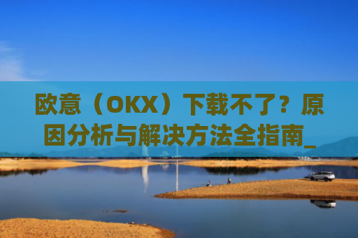 欧意（OKX）下载不了？原因分析与解决方法全指南_