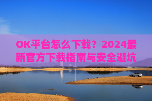 OK平台怎么下载？2024最新官方下载指南与安全避坑攻略_ok平台app下载