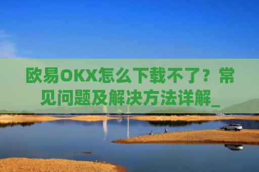 欧易OKX怎么下载不了？常见问题及解决方法详解_