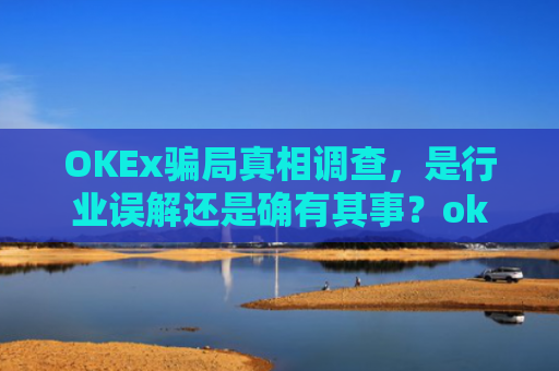 OKEx骗局真相调查，是行业误解还是确有其事？okex可信吗