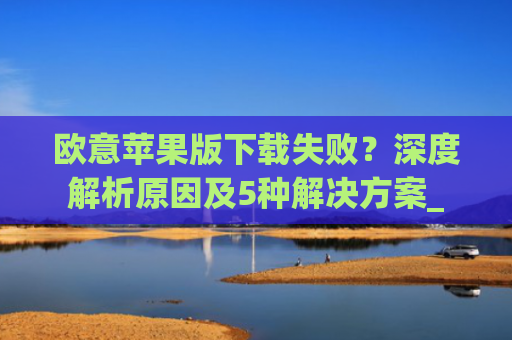 欧意苹果版下载失败?深度解析原因及5种解决方案_