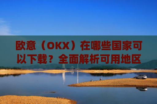 欧意（OKX）在哪些国家可以下载？全面解析可用地区与限制_怎么下载欧洲
