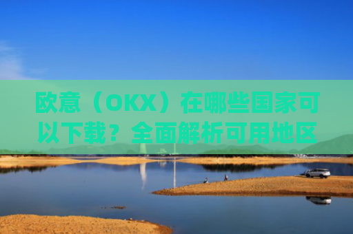 欧意（OKX）在哪些国家可以下载？全面解析可用地区与限制_怎么下载欧洲