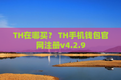 TH在哪买？ TH手机钱包官网注册v4.2.9