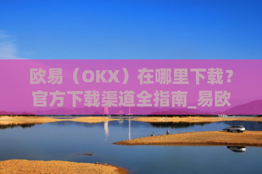 欧易(OKX)在哪里下载?官方下载渠道全指南_易欧交易所app最新版