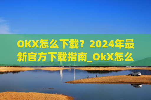 OKX怎么下载？2024年最新官方下载指南_OkX怎么下载
