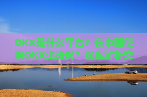 OKX是什么平台?在中国使用OKX违法吗?深度解析交易所合规性_okex是干嘛的!玩有风险吗?