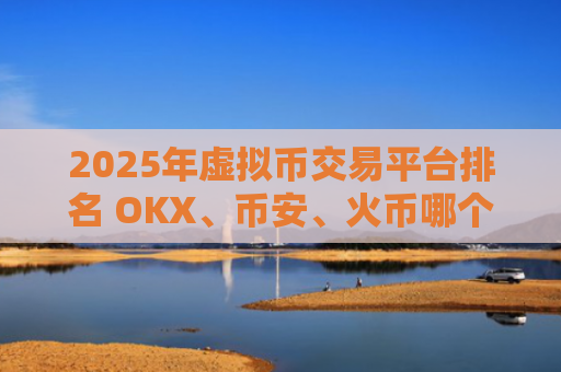2025年虚拟币交易平台排名 OKX、币安、火币哪个更值得信赖