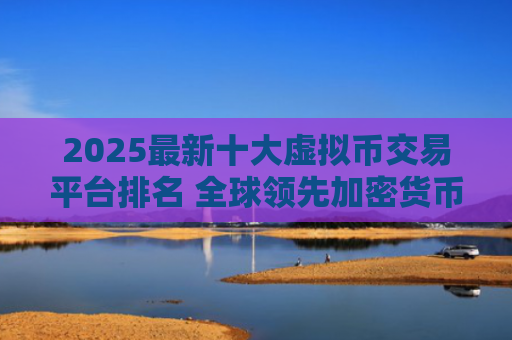 2025最新十大虚拟币交易平台排名 全球领先加密货币交易所推荐