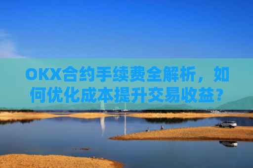 OKX合约手续费全解析，如何优化成本提升交易收益？okx合约手续费是多少a.