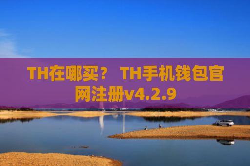 TH在哪买？ TH手机钱包官网注册v4.2.9