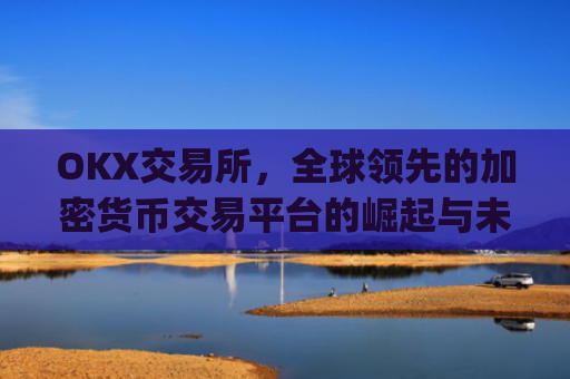 OKX交易所，全球领先的加密货币交易平台的崛起与未来展望_okx交易所app