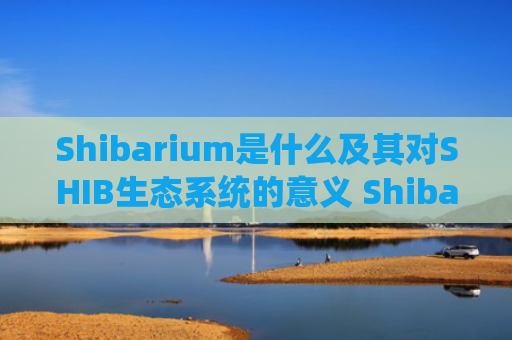 Shibarium是什么及其对SHIB生态系统的意义 Shibarium如何提升SHIB代币价值