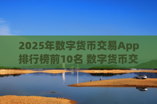 2025年数字货币交易App排行榜前10名 数字货币交易平台推荐大全