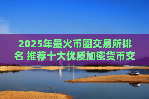 2025年最火币圈交易所排名 推荐十大优质加密货币交易平台