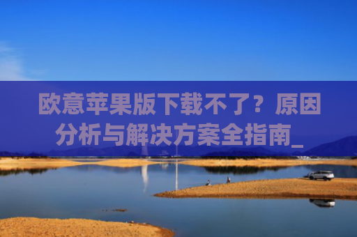 欧意苹果版下载不了？原因分析与解决方案全指南_