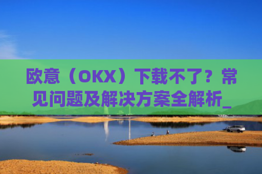 欧意（OKX）下载不了？常见问题及解决方案全解析_