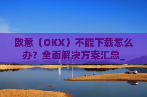 欧意（OKX）不能下载怎么办？全面解决方案汇总_