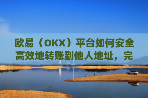 欧易（OKX）平台如何安全高效地转账到他人地址，完整操作指南_