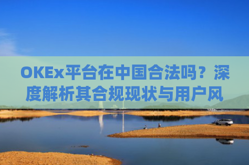 OKEx平台在中国合法吗？深度解析其合规现状与用户风险_okex交易平台在中国合法的吗