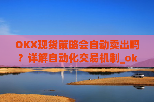 OKX现货策略会自动卖出吗？详解自动化交易机制_okex现货怎么玩