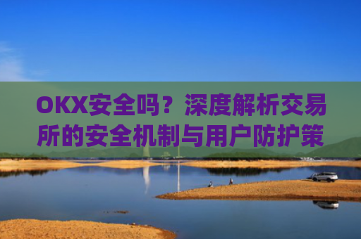 OKX安全吗？深度解析交易所的安全机制与用户防护策略_okex可靠吗