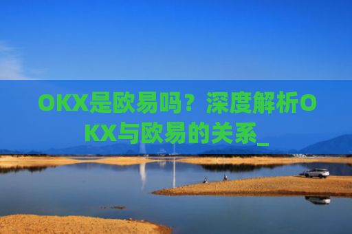 OKX是欧易吗？深度解析OKX与欧易的关系_