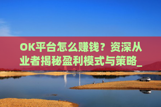 OK平台怎么赚钱？资深从业者揭秘盈利模式与策略_ok平台怎么样