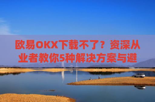 欧易OKX下载不了？资深从业者教你5种解决方案与避坑指南_