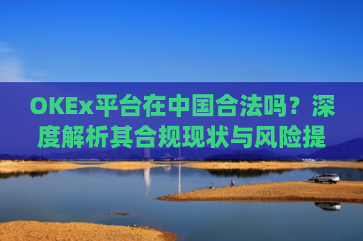 OKEx平台在中国合法吗?深度解析其合规现状与风险提示_okex在国内合法吗