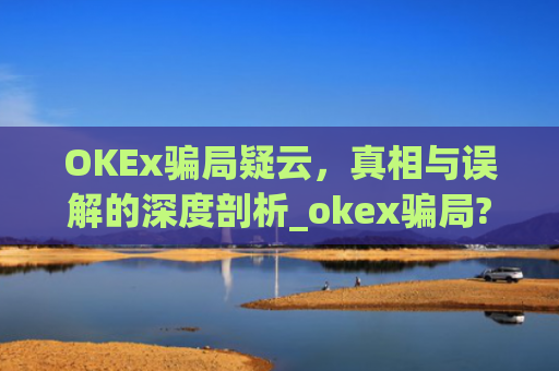 OKEx骗局疑云,真相与误解的深度剖析_okex骗局?