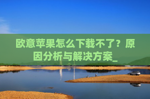 欧意苹果怎么下载不了？原因分析与解决方案_