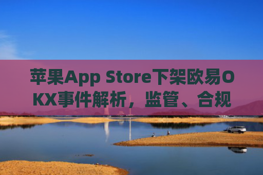 苹果App Store下架欧易OKX事件解析，监管、合规与用户应对策略_
