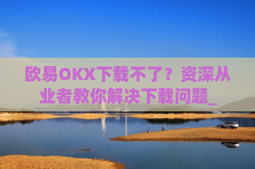 欧易OKX下载不了？资深从业者教你解决下载问题_