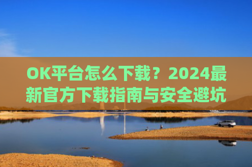 OK平台怎么下载？2024最新官方下载指南与安全避坑攻略_ok1l从哪下载